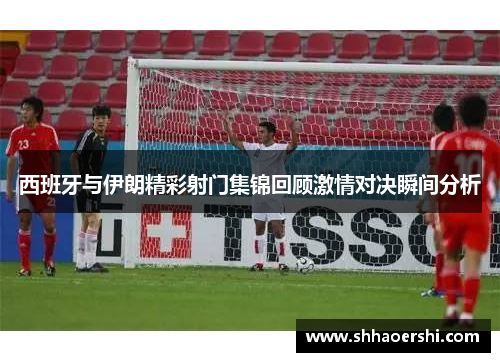 西班牙与伊朗精彩射门集锦回顾激情对决瞬间分析