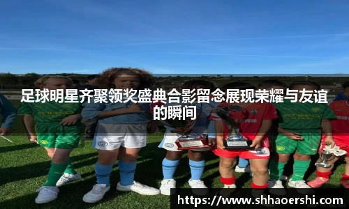 足球明星齐聚领奖盛典合影留念展现荣耀与友谊的瞬间