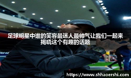 足球明星中谁的笑容最迷人最帅气让我们一起来揭晓这个有趣的话题